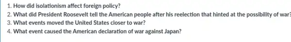 1. How did isolationism affect foreign policy?
2. What did President Roosevelt tell the American people after his reelection that hinted at the possibility of war?
3. What events moved the United States closer to war?
4. What event caused the American declaration of war against Japan?