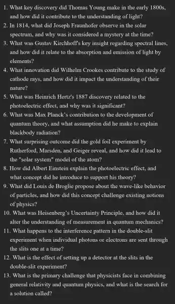 1. What key discovery did Thomas Young make in the early 1800s,
and how did it contribute to the understanding of light?
2. In 1814, what did Joseph Fraunhofer observe in the solar
spectrum, and why was it considered a mystery at the time?
3. What was Gustav Kirchhoff's key insight regarding spectral lines,
and how did it relate to the absorption and emission of light by
elements?
4. What innovation did Wilhelm Crookes contribute to the study of
cathode rays,, and how did it impact the understanding of their
nature?
5. What was Heinrich Hertz's 1887 discovery related to the
photoelectric effect, and why was it significant?
6. What was Max Planck's contribution to the development of
quantum theory,and what assumption did he make to explain
blackbody radiation?
7. What surprising outcome did the gold foil experiment by
Rutherford., Marsden, and Geiger reveal,and how did it lead to
the "solar system" model of the atom?
8. How did Albert Einstein explain the photoelectric effect,and
what concept did he introduce to support his theory?
9. What did Louis de Broglie propose about the wave-like behavior
of particles, and how did this concept challenge existing notions
of physics?
10. What was Heisenberg 's Uncertainty Principle, and how did it
alter the understanding of measurement in quantum mechanics?
11. What happens to the interference pattern in the double-slit
experiment when individual photons or electrons are sent through
the slits one at a time?
12. What is the effect of setting up a detector at the slits in the
double-slit experiment?
13. What is the primary challenge that physicists face in combining
general relativity and quantum physics, and what is the search for
a solution called?