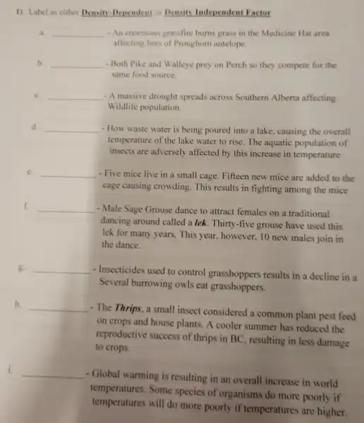 1) Label as either Densin -Dependent or Density Independent Factor
a. __ -An enormous grassfire burns grass in the Medicine Hat area
affecting hers of Pronghom antelope.
b. __ - Both Pike and Walleye prey on Perch so they compete for the
same food source.
c. __ - A massive drought spreads across Southern Alberta affecting
Wildlife population.
d. __ - How waste water is being poured into a lake causing the overall
temperature of the lake water to rise. The aquatic population of
insects are adversely affected by this increase in temperature
e. __ - Five mice live in a small cage.Fifteen new mice are added to the
cage causing crowding. This results in fighting among the mice
f. __ - Male Sage Grouse dance to attract females on a traditional
dancing around called a lek .Thirty-five grouse have used this
lek for many years.This year, however.10 new males join in
the dance.
g. __
- Insecticides used to control grasshoppers results in a decline in a
Several burrowing owls eat grasshoppers.
h. __
- The Thrips, a small insect considered a common plant pest feed
on crops and house plants. A cooler summer has reduced the
reproductive success of thrips in BC , resulting in less damage
to crops.
i.
__
- Global warming is resulting in an overall increase in world
