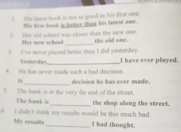 1 His latest book is not as good as his first one.
His first book is better than his latest one.
2.Her old school was closer than the new one.
Her new school __ the old one.
3.I've never played better than I did yesterday.
Yesterday. __ I have ever played.
4. He has never made such a bad decision.
It __ decision he has ever made.
5. The bank is at the very far end of the street.
The bank is __ the shop along the street.
6. I didn't think my results would be this much bad.
My results __ I had thought.