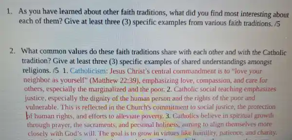 1. As you have learned about other faith traditions , what did you find most interesting about
each of them?Give at least three (3)specific examples from various faith traditions. /5
2.What common values do these faith traditions share with each other and with the Catholic
tradition? Give at least three (3)specific examples of shared understandings amongst
religions. /51 Catholicism : Jesus Christ's central commandment is to "love your
neighbor as yourself (Matthew 2239)emphasizing love compassion and care for
others especially the marginalize d and the poor 2. Catholic social teaching emphasizes
justice especially the dignity of the human person and the rights of the poor and
vulnerable.This is rellected in the Church's commitment to social justice, the protection
of human rights,and efforts to alleviate poverty 3. Catholics believe in spiritual growth
through prayer the sacraments , and personal holiness, aiming to align themselves more
closely will God's will.The goal is to grow in virtues like humility patience,and charity.