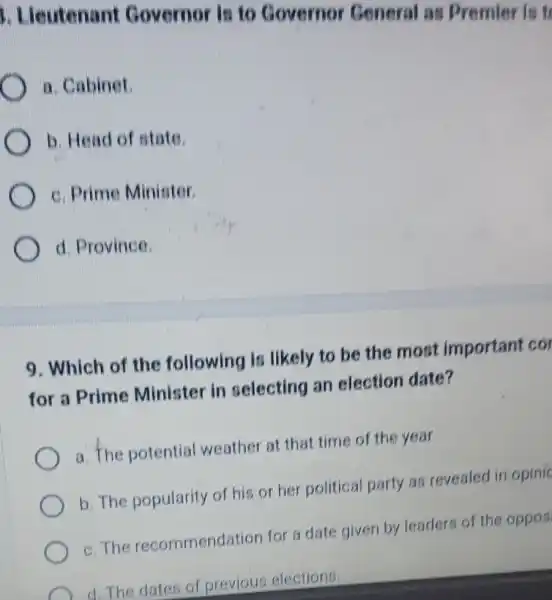 1. Lieutenant Governor in to Covernor General as Premier is
a. Cabinet
b. Head of state.
c. Prime Minister
d. Province.
9. Which of the following is likely to be the most important cor
for a Prime Minister in pelecting an election date?
a. The potential weather at that time of the year
b. The popularity of his or her political party at revealed in opinic
c. The recommendation for a date given by leaders of the oppos
C
d. The dates of previous elections.