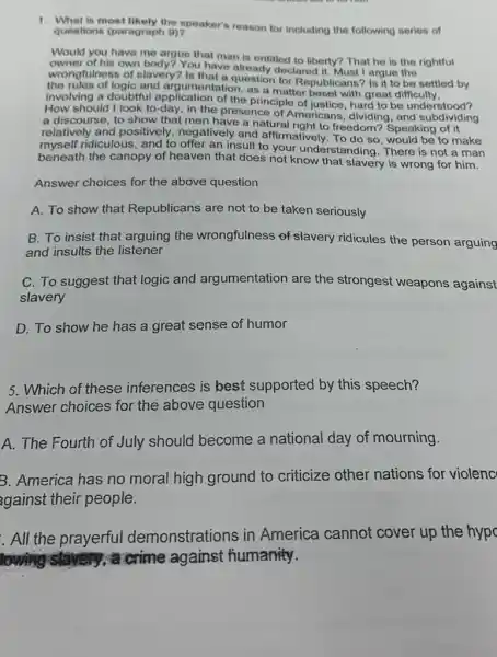 1. What is most likely the speaker's reason for including the following series of
questions (paragraph 8)?
Would you have me argue that man is entilled to liberty? That he.is the rightful
owner of his own body? You have already declouberty?
wrongfulness of slavery?Is that already declared it. Must I argue be settled by
the rules of logic and argumentation as a matter beset with great difficulty.
involving a doubtful application of the principle of justice, hard to be understood?
How should I look to-day, in the presence of Americans, dividing, and subdiv
a discourse, to show that men have a natural right to freedom? Speaking of it
relatively and positively negatively and affirmatively. To do so would be to make
myself ridiculous, and to offer an insult to your understanding. There is not a man
beneath the canopy of heaven that does not know that slavery is wrong for him.
Answer choices for the above question
A. To show that Republicans are not to be taken seriously
B. To insist that arguing the wrongfulness of slavery ridicules the person arguing
and insults the listener
C. To suggest that logic and argumentation are the strongest weapons against
slavery
D. To show he has a great sense of humor
5. Which of these inferences is best supported by this speech?
Answer choices for the above question
A. The Fourth of July should become a national day of mourning.
B. America has no moral high ground to criticize other nations for violenc
against their people.
. All the prayerful demonstrations in America cannot cover up the hypc
lowing	a crime against fiumanity.