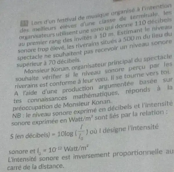 1. Lors d'un festival de musique organise a I'Intention
des mellleurs eleves d'une classe de terminate, les
organisateurs utilisent une sono qui donne 110 decibels
au premier rang des invités à 10 m Estimant le niveau
sonore trop élevé Jes riverains situés a 500 m du lieu du
spectacle ne souhaitent pas recevoir un niveau sonore
supérieur à 70 décibels.
Monsieur Konan organisateur principal du spectacle
souhaite vérifier si le niveau sonore percu par les
riverains est conforme a leur voeu. ll se tourne vers toi.
A l'aide d'une production argumentée basee sur
tes connaissances mathématiques . reponds à la
préoccupation de Monsieur Konan.
NB le niveau sonore exprimé en décibels et l'intensité
sonore exprimée en Watt/m^2 sont liés par la relation:
S(endacute (e)cibels)=10log((I)/(I_(0))) où I designe l'intensité
sonore et I_(0)=10^-12Watt/m^2
L'intensité sonore est inversement proportionnell , au
carré de la distance.