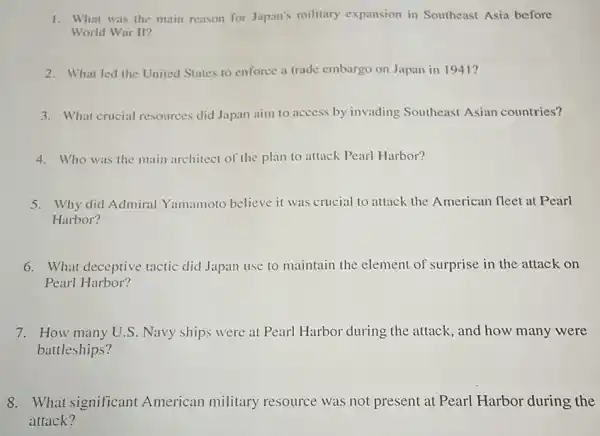 1. What was the main reason for Japan's military expansion in Southeast Asia before
World War II?
2. What led the United States to enforce a trade embargo on Japan in 1941?
3. What crucial resources did Japan aim to access by invading Southeast Asian countries?
4. Who was the main architect of the plan to attack Pearl Harbor?
5. Why did Admiral Yamamoto believe it was crucial to attack the American fleet at Pearl
Harbor?
6. What deceptive tactic did Japan use to maintain the element of surprise in the attack on
Pearl Harbor?
7. How many U.S . Navy ships were at Pearl Harbor during the attack, and how many were
battleships?
8. What significant American military resource was not present at Pearl Harbor during the
attack?