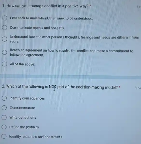 1. How can you manage conflict in a positive way?
First seek to understand then seek to be understood.
Communicate openly and honestly.
Understand how the other person's thoughts, feelings and needs are different from
yours.
Reach an agreement on how to resolve the conflict and make a commitment to
follow the agreement.
All of the above.
2. Which of the following is NGT part of the decision-making model?
Identify consequences
Experimentation
Write out options
Define the problem
Identify resources and constraints
1 po