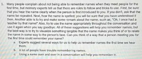 1. Many people complain about not being able to remember names when they meet people for the
first time, but memory experts tell us that there are rules to follow and tricks to use. First, be sure
that you hear the name clearly when the person is first introduced to you. If you don't,ask that the
name be repeated. Next,how the name is spelled; you will be sure that you have understood it
then. Another aide is to try and make some remark about the name, such as, "Oh I once had a
teacher by that name!"Also, try to use the name appropriately throughout the conversation and
use it again when you say goodbye. All of these suggestions will help you remember names,but
the best way is to try to visualize something tangible that the name makes you think of or to relate
the name in some way to the person's face. Can you think of a way that a person meeting you for
the first time could remember your name?
a. Experts suggest several ways for us to help us remember names the first time we hear
them.
b. A lot of people have trouble remembering names.
c. Using a name over and over in a conversation will help you remember it.