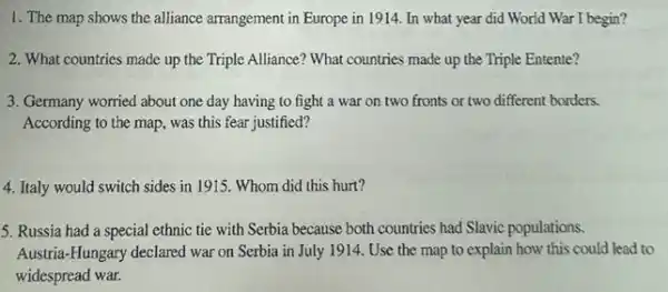 1. The map shows the alliance arrangement in Europe in 1914. In what year did World War I begin?
2. What countries made up the Triple Alliance'What countries made up the Triple Entente?
3. Germany worried about one day having to fight a war on two fronts or two different borders.
According to the map was this fear justified?
4. Italy would switch sides in 1915. Whom did this hurt?
5. Russia had a special ethnic tie with Serbia because both countries had Slavic populations.
Austria-Hungary declared war on Serbia in July 1914. Use the map to explain how this could lead to
widespread war.