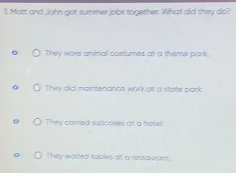 1. Matt and John got summer jobs together.What did they do?
They wore animal costumes at a theme park.
They did mointenonce watc at a state park.
They conried suitcoses at a hotel
They waited tobles at a restourant.