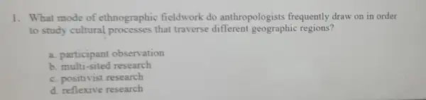 1. What mode of ethnographic fieldwork do anthropologists frequently draw on in order
to study cultural processes that traverse different geographic regions?
a. participant observation
b. multi-sited research
c. positivist research
d. reflexive research