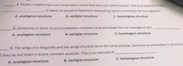 __ 1. Modern whales have very small pelvic bones that serve no useful function This is an example of a(n)
__ in which an ancestral feature is retained but serves no function for the organism.
A. analogous structure
B. vestigial structure
C. homologous structure
__ 2. Similarities in bone structure between a human hand and whale fin is an example of a(n) __
A. analogous structure
B. vestigial structure
C. homologous structure
__
3. The wings of a dragonfly and the wings of a bird serve the same purpose, but have no similarities in structure
they do not share a recent common ancestor. This is an example of
__
A. analogous structure
B. vestigial structure
C. homologous structure