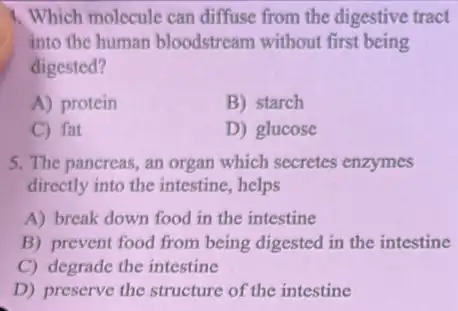 1. Which molecule can diffuse from the digestive tract
into the human bloodstream without first being
digested?
A) protein
B) starch
C) fat
D) glucose
5. The pancreas, an organ which secretes enzymes
directly into the intestine.helps
A) break down food in the intestine
B) prevent food from being digested in the intestine
C) degrade the intestine
D) preserve the structure of the intestine