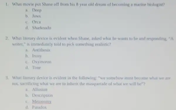 1. What movie put Shane off from his B year old dream of becoming a marine biologist?
a. Deep
b. Jaws
c. Orca
d. Sharknado
2. What literary device is evident when Shane asked what he wants to be and responding, "A
writer," is immediately told to pick something realistic?
a. Antithesis
b. Irony
c. Oxymoron
d. Tone
3. What literary device is evident in the following: "we somehow must become what we are
not, sacrificing what we are to inherit the masquerade of what we will be"?
a. Allusion
b. Description
c. Metonomy
d. Paradox