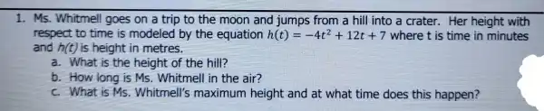 1. Ms. Whitmell goes on a trip to the moon and jumps from a hill into a crater.Her height with
respect to time is modeled by the equation h(t)=-4t^2+12t+7 where t is time in minutes
and h(t) is height in metres.
a. What is the height of the hill?
b. How long is Ms Whitmell in the air?
c. What is Ms Whitmell's maximum height and at what time does this happen?