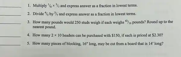 __
__
__
__
__
1. Multiply 1/6times 3/7 and express answer as a fraction in lowest terms.
2. Divide 4/5 by 3/7 and express answer as a fraction in lowest terms.
3. How many pounds would 250 studs weigh if each weighs 43/16 pounds? Round up to the
nearest pound.
4. How many 2times 10 headers can be purchased with 150 , if each is priced at 2.30
5. How many pieces of blocking, 16'' long, may be cut from a board that is 14' long?