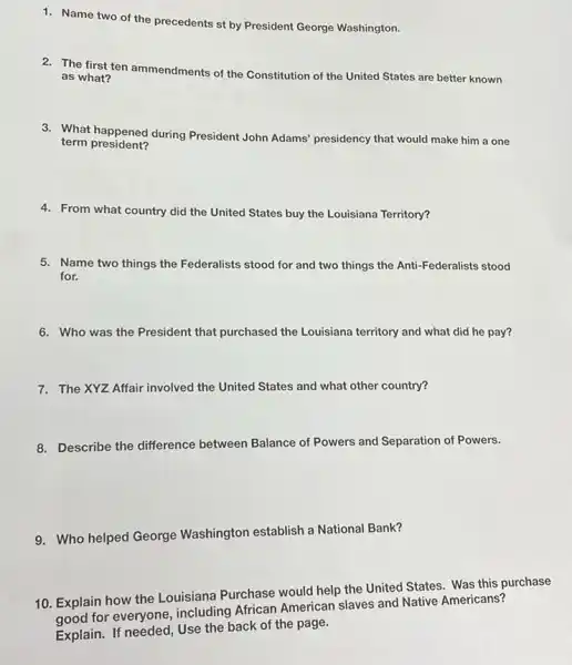 1. Name two of the precedents st by President George Washington.
2. The first ten ammendments of the Constitution of the United States are better known
as what?
3. What happened during President John Adams'presidency that would make him a one
term president?
4. From what country did the United States buy the Louisiana Territory?
5. Name two things the Federalists stood for and two things the Anti -Federalists stood
for.
6. Who was the President that purchased the Louisiana territory and what did he pay?
7. The XYZ Affair involved the United States and what other country?
8. Describe the difference between Balance of Powers and Separation of Powers.
9. Who helped George Washington establish a National Bank?
10. Explain how the Louisiana Purchase would help the United States Was this purchase
good for everyone including African American slaves and Native Americans?
Explain. If needed, Use the back of the page.