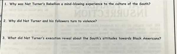 1. Why was Nat Turner's Rebellion a mind-blowing experience to the culture of the South?
2. Why did Nat Turner and his followers turn to violence?
3. What did Nat Turner's execution reveal about the South's attitudes fowards Black Americans?