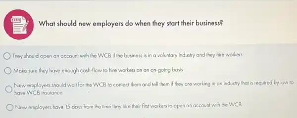 (1) What should new employers do when they start their business?
They should open an account with the WCB if the business is in a voluntary industry and they hire workers
Make sure they have enough cash-flow to hire workers on an on-going basis
New employers should wait for the WCB to contact them and tell them if they are working in an industry that is required by law to
have WCB insurance
New employers have 15 days from the time they hire their first workers to open an account with the WCB