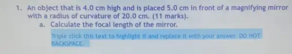 1. An object that is 4.0 cm high and is placed 5 .0 cm in front of a magnifying mirror
with a radius of curvature of 20.0 cm. (11 marks).
a. Calculate the focal length of the mirror.
Triple click this text to highlight it and replace It with your answer.DO NOT
BACKSPACE.