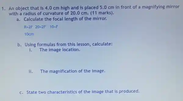 1. An object that is 4.0 cm high and is placed 50 cm in front of a magnifying mirror
with a radius of curvature of 20.0 cm. (11 marks).
a. Calculate the focal length of the mirror.
R=2F 20=2F 10=F
10cm
b. Using formulas from this lesson, calculate:
i The image location.
ii. The magnification of the image.
c. State two characteristics of the image that is produced.