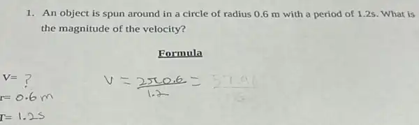 1. An object is spun around in a circle of radius 06 m with a period of 1.2s What is
the magnitude of the velocity?
Formula
V=?
r=0.6m
r=1.25