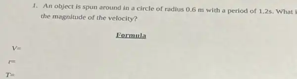 1. An object is spun around in a circle of radius 06 m with a period of 1.2s. What I
the magnitude of the velocity?
Formula
T=