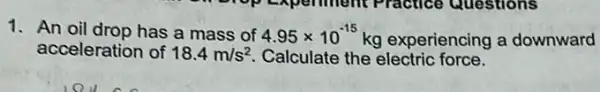 1. An oil drop has a mass of 4.95times 10^-15 kg experiencing a downward
acceleration of 18.4m/s^2 Calculate the electric force.