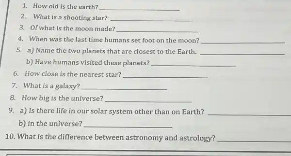 1. How old is the earth? __
2. What is a shooting star? __
3. Of what is the moon made? __
4. When was the last time humans set foot on the moon? __
5. a) Name the two planets that are closest to the Earth. __
b) Have humans visited these planets? __
6. How close is the nearest star? __
7. What is a galaxy? __
8. How big is the universe? __
9. a) Is there life in our solar system other than on Earth? __
b) in the universe? __
10. What is the difference between astronomy and astrology? __