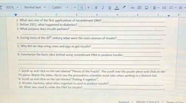 1. What was one of the first applications of recombinant DNA? __
2. Before 1922, what happened to diabetics? __
__
__
4. During most of the 20^th century, what were the main sources of insulin?
__
5. Why did we stop using cows and pigs to get insulin?
__
__
6. Summarize the basic idea behind using recombinant DNA to produce insulin: __
__
__
7. Scroll up and click on the tab labeled "Pieces of the Puzzle". The scroll over the puzzle piece and click on the
P4 piece. Watch the video clip to see the precautions scientists must take when working in a biotech lab.
8. Scroll up and click on the tab labeled "Putting it together".
9. Besides bacteria, what other organism is used to produce insulin?
10. What was used to make the DNA for insulin? __