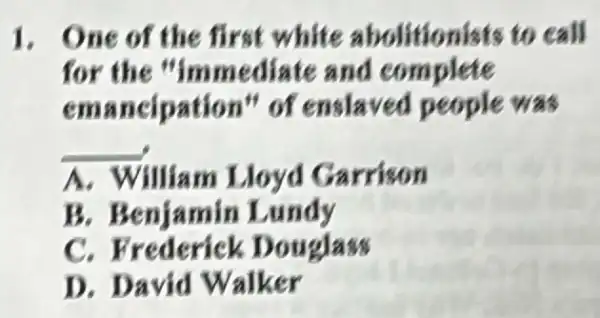 1. One of the first white abolitionists to call
for the "immediate and complete
emancipation " of enslaved people was
__
A. William Lloyd Garrison
B. Benjamin Lundy
c Frederick Douglass
D. David Walker