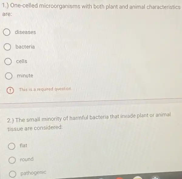 1.) One-celled microorganisms with both plant and animal characteristics
are:
diseases
bacteria
cells
minute
B This is a required question
2.) The small minority of harmful bacteria that invade plant or animal
tissue are considered:
flat
round
pathogenic