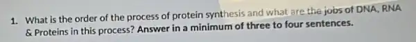 1. What is the order of the process of protein synthesis and what are the jobs of DNA, RNA
&Proteins in this process? Answer in a minimum of three to four sentences.