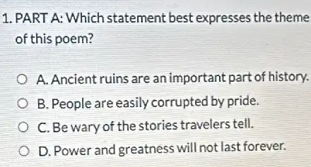 1. PART A: Which statement best expresses the theme
of this poem?
A. Ancient ruins are an important part of history.
B. People are easily corrupted by pride.
C. Be wary of the stories travelers tell.
D. Power and greatness will not last forever.