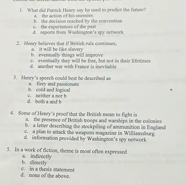 1. What did Patrick Henry say he used to predict the future?
a. the action of his enemies
b. the decision reached by the convention
c. the experiences of the past
d. reports from Washington's spy network
2. Henry believes that if British rule continues,
a. it will be like slavery
b. eventually things will improve
c. eventually they will be free, but not in their lifetimes
d. another war with France is inevitable
3. Henry's speech could best be described as
a. fiery and passionate
b. cold and logical
c. neither a nor b
d. both a and b
4. Some of Henry's proof that the British mean to fight is
a. the presence of British troops and warships in the colonies
b. a letter describing the stockpiling of ammunition in England
c. a plan to attack the weapons magazine in Williamsburg
d. information provided by Washington's spy network
5. In a work of fiction, theme is most often expressed
a. indirectly
b. directly
c. in a thesis statement
d. none of the above.