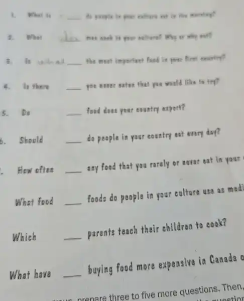 1. What is __ do people is your collears eat in the
2. What __ men cook in your caltara? Why or why not?
3. It what __ the most important food is your first country?
4. Is there __ you never eaten that you would like to try?
5. Do	__ food does your country export?
6. Should __
do people in your country eat every day?
How often __
any food that you rarely or never eat in your
What food __
foods do people in your culture use as medi
Which	__
parents teach their children to cook?
What have __
buying food more expensive in Canada o
nrenare three to five more questions . Then,