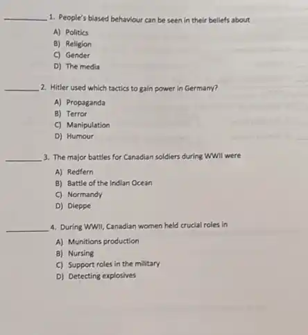 __ 1. People's blased behaviour can be seen in their beliefs about
A) Politics
B) Religion
C) Gender
D) The media
__ 2. Hitler used which tactics to gain power in Germany?
A) Propaganda
B) Terror
C) Manipulation
D) Humour
__ 3. The major battles for Canadian soldiers during WWII were
A) Redfern
B) Battle of the Indian Ocean
C) Normandy
D) Dieppe
__ 4. During WWII, Canadian women held crucial roles in
A) Munitions production
B) Nursing
C) Support roles in the military
D) Detecting explosives