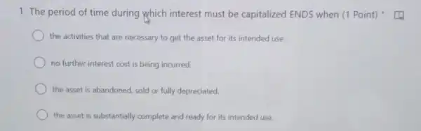 1. The period of time during which interest must be capitalized ENDS when (1 Point)
the activities that are necessary to get the asset for its intended use.
no further interest cost is being incurred.
the asset is abandoned sold or fully depreciated.
the asset is substantially complete and ready for its intended use.