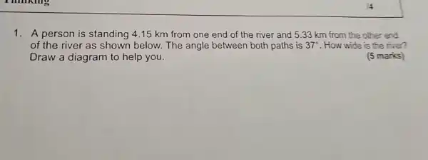 1. A person is standing 4.15 km from one end of the river and 5.33 km from the other end
of the river as shown below.The angle between both paths is 37^circ  . How wide is the river?
Draw a diagram to help you.	(5 marks)