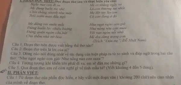 1. PHAN ĐOC HIEU:Đọc đoạn thơ sau và thực hiện yêu câu:
Ngày mai con đi xa
Mẹ đừng buồn mẹ nhé
Chín tháng nhanh nhu mây
Trôi miên man đầu ngõ
Mẹ ơi những ngày xa
Là con thương mẹ nhất
Me đặt tay lên tim
Có con đang ở đó
Mẹ đừng rơi nước mắt
Đừng buồn lúc chiều buông
Đừng quên ngàn câu hát
Cho thềm nhà nở hoa
Như ngọt ngào cơn gió
Như nông nàn cơn mưa
Với vạn ngàn nỗi nhớ
Mè diu dàng trong con
(Trích "Dặn mẹ ". Đỗ Nhât Nam)
__
Câu 1. Đoạn thơ trên được viết bằng thể thơ nào?
Câu 2. Đoạn thơ trên là lời của ai?
Câu 3. Dòng nào nói đúng nhất về tác dụng của biện pháp tu từ so sánh và điệp ngữ trong hai câu
thơ: "Như ngọt ngào cơn gió / Như nồng nàn cơn mưa"?
Câu 4. Tưởng tượng khi khôn lớn phải đi xa,em sẽ dặn mẹ những gì?
Câu 5. Qua đoan thơ, em có cảm nghĩ gì về tình mẫu tử? (Viết khoảng 4 đến 5 dòng).
II. PHẦN VIÊ T:
Câu 1:Từ đoạn thơ của phần đọc hiểu, e hãy viết một đoạn vǎn (khoảng 200 chữ)nêu cảm nhận
của mình về đoan tho.