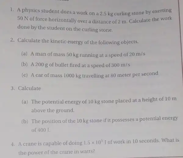 1. A physics student does a work on a 2.5 kg curling stone by exerting
50 N of force horizontally over a distance of 2 m. Calculate the work
done by the student on the curling stone.
2. Calculate the kinetic energy of the following objects.
(a) A man of mass 50 kg running at a speed of 20m/s
(b) A200 g of bullet fired at a speed of 300m/s
(c) A car of mass 1000 kg travelling at 80 meter per second
3. Calculate
(a) The potential energy of 10 kg stone placed at a height of 10m
above the ground.
(b) The position of the 10 kg stone if it possesses a potential energy
of 400 J.
4. A crane is capable of doing 1.5times 10^5 of work in 10 seconds. What is
the power of the crane in watts?