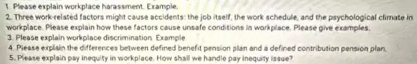 1. Please explain workplace harassment. Example.
2. Three work-related factors might cause accidents: the job itself, the work schedule and the psychological climate in
workplace. Please explain how these factors cause unsafe conditions in workplace. Please give examples.
3. Please explain workplace discrimination. Example
4. Please explain the differences between defined benefit pension plan and a defined contribution pension plan.
5. Please explain pay inequity in workplace. How shall we handle pay inequity issue?