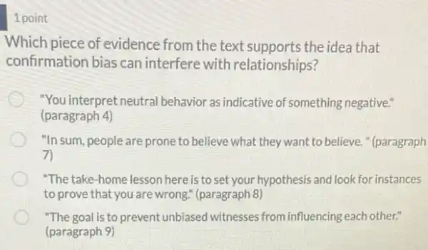 1 point
Which piece of evidence from the text supports the idea that
confirmation bias can interfere with relationships?
"You interpret neutral behavior as indicative of something negative."
(paragraph 4)
"In sum, people are prone to believe what they want to believe."(paragraph
7)
"The take-home lesson here is to set your hypothesis and look for instances
to prove that you are wrong." (paragraph 8)
"The goal is to prevent unbiased witnesses from influencing each other."
(paragraph 9)