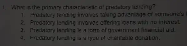 1. What is the primary characteristic of predatory lending?
1. Predatory lending involves taking advantage of someone's
2. Predatory lending involves offering loans with no interest.
3. Predatory lending is a form of government financial aid.
4. Predatory lending is a type of charitable donation.