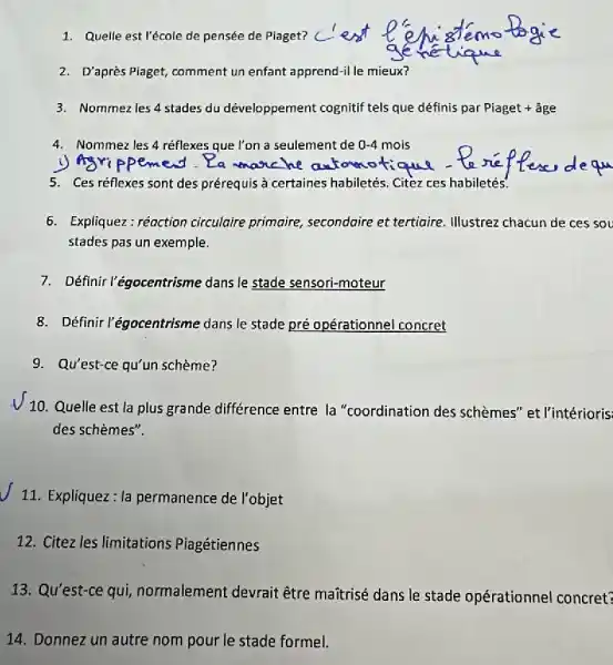 1. Quelle est l'école de pensée de Piaget?
2. D'après Piaget, comment un enfant apprend-il le mieux?
3. Nommezles 4 stades du développement cognitif tels que définis par Piaget + âge
4. Nommezles 4 réflexes que l'on a seulement de 0-4 mois
5. Ces réflexes sont des prérequis à certaines habiletés. Citez ces habiletés.
6. Expliquez: réoction circulaire primaire, secondaire et tertigire. Illustrez chacun de ces sou
stades pas un exemple.
7. Définir l'égocentrisme dans le stade sensori-moteur
8. Définir l'égocentrisme dans le stade pré opérationnel concret
9. Qu'est-ce qu'un schème?
V 10. Quelle est la plus grande différence entre la "coordination des schèmes" et l'intérioris.
des schèmes".
11. Expliquez: la permanence de l'objet
12. Citez les limitations Piagétiennes
13. Qu'est-ce qui,normalement devrait être maitrisé dans le stade opérationnel concret?
14. Donnez un autre nom pour le stade formel.