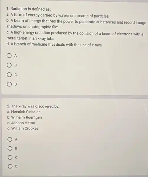 1. Radiation is defined as:
a. A form of energy carried by waves or streams of particles
b. A beam of energy that has the power to penetrate substances and record image
shadows on photographic film
c. A high-energy radiation produced by the collision of a beam of electrons with là
metal target in an x-ray tube
d. A branch of medicine that deals with the use of x-rays
A
B
C
D
2. The x-ray was discovered by:
a. Heinrich Geissler
b. Wilhelm Roentgen
c. Johann Hittorf
d. William Crookes
A
B
c
D