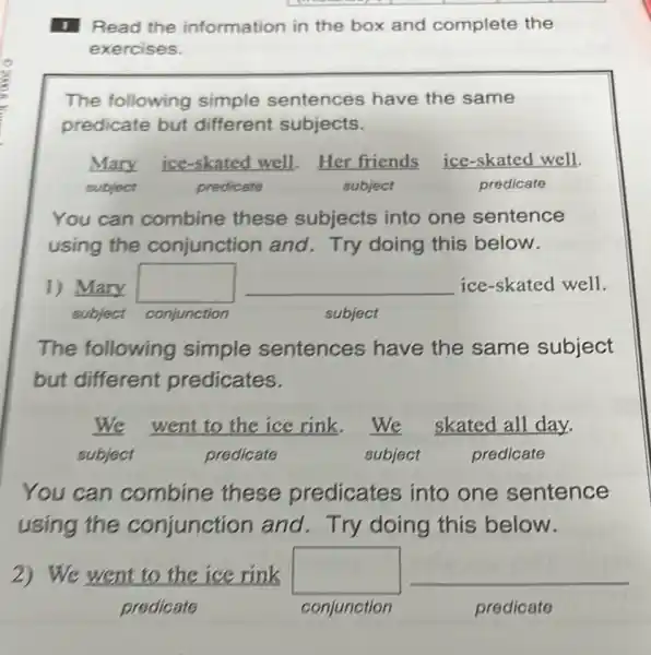 1 Read the information in the box and complete the
exercises.
The following simple sentences have the same
predicate but different subjects.
Mary ice-skated well.Her friends ice-skated well.
subject	predicate	subject	predicate
You can combine these subjects into one sentence
using the conjunction and Try doing this below.
1) Mary square  __ ice-skated well
subject conjunction	subject
The following simple sentences have the same subject
but different predicates.
We went to the ice rink.We skated all day.
subject	predicate	subject	predicate
You can combine these predicates into one sentence
using the conjunction and. Try doing this below.
2) We went to the ice rink square  __