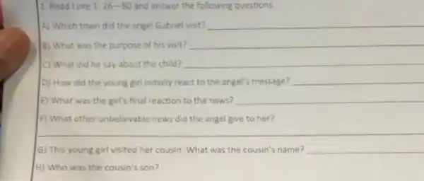 1. Read Luke 1: 26-80 and answer the following questions.
A) Which town did the angel Gabriel visit? __
B) What was the purpose of his visit? __
C) What did he say about the child? __
D) How did the young girl initially react to the angel's message? __
E) What was the girl's final reaction to the news? __
F) What other unbelievable news did the angel give to her?
G) This young girl visited her cousin. What was the cousin's name? __
H) Who was the cousin's son?