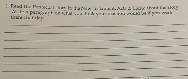 1. Read the Pentecost story in the New Testament, Acts 2.Think about the story.
Write a paragraph on what you think your reaction would be if you were
there that day.
(1)/(2)