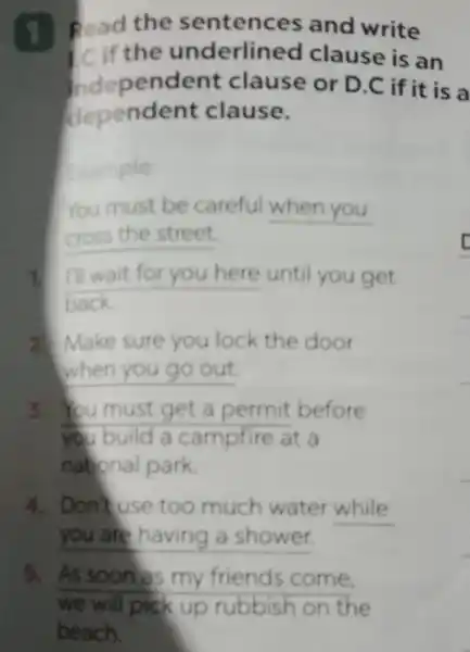 1. Read the sentences and write
the underlined clause is an
Independent clause or D.C if it is a
dependent clause.
Example:
You must be careful __
cross the street.
1. I'll wait for you here until you get
back
2. Make sure you lock the door
when you go out
3. You must get a permit before
you build a campfire at a
national park
4. Don't use too much water while
__
5. As soons my friends come.