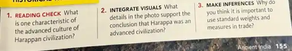 1. READING CHECK What
is one characteristic of
the advanced culture of
Harappan civilization?
2. INTEGRATE VISUALS What
details in the photo support the
conclusion that Harappa was an
advanced civilization?
3. MAKE INFERENCES Why do
you think it is important to
use standard weights and
measures in trade?